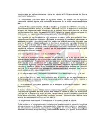excepcionales, las políticas educativas y poner en práctica el P.E.I para alcanzar los fines y
objetivos de la educación.
Las adaptaciones curriculares tiene los siguientes niveles, de acuerdo con la legislación
colombiana: nacional, regional, local, institucional e individual. En el ámbito nacional se establece
que:
“Artículo 6º. Los establecimientos educativos estatales y privados, deberán tener en cuenta lo
dispuesto en el presente decreto, al proceder a elaborar el currículo, al desarrollar los indicadores
de logros por conjunto de grados establecidos por el Ministerio de Educación Nacional y al definir
los logros específicos dentro del respectivo proyecto institucional, cuando atiendan personas con
limitaciones o con capacidades o talentos excepcionales”. (Decreto 2082 de 1996).
Esto significa que los indicadores de logro existentes en 1996 a través de la resolución 2343,
luego reemplazados por los estándares curriculares, se convierten en un referente nacional para la
adaptación curricular. Recordemos que estos indicadores están por conjuntos de grados para
cada una de las áreas obligatorias basados en dominios de competencias o procesos de desarrollo
humano. Pero el decreto 0230 de 2002 plantea que para el currículo se debe tener en cuenta los
fines, objetivos y normas técnicas (como los estándares curriculares, lineamientos curriculares) y
las políticas educativas nacionales. Es decir, que las adaptaciones curriculares tienen en cuenta
estos aspectos del orden nacional.
En el nivel regional se considera en el decreto 0230 del 2002:
En virtud de la autonomía escolar ordenada por el artículo 77 de la ley 115 de 1994, los
establecimientos educativos que ofrezcan la educación formal, gozan de autonomía para organizar
las áreas obligatorias y fundamentales definidas para cada nivel, introducir asignaturas optativas
dentro de las áreas establecidas en la Ley, adaptar algunas áreas a las necesidades y
características regionales, adoptar métodos de enseñanza y organizar actividades formativas,
culturales y deportivas, dentro de los lineamientos que establezca el Ministerio de Educación
Nacional. Por lo tanto el currículo adoptado por cada establecimiento educativo, debe tener en
cuenta y ajustarse a los siguientes parámetros:
a) Los fines de la educación y los objetivos de cada nivel y ciclo definidos por la Ley 115 de 1994.
b) Las normas técnicas, tales como estándares para el currículo en las áreas obligatorias y
fundamentales del conocimiento, u otros instrumentos para la calidad, que defina y adopte el
Ministerio de Educación Nacional.
c) Los lineamientos curriculares expedidos por el Ministerio de Educación Nacional”. (Art.2º,
decreto 0230/02)
El decreto establece que se pueden realizar adaptaciones curriculares según las necesidades y
características regionales, es decir, que en este sentido se retoma la política de flexibilización
curricular que se estableció en el país en 1986. La región es un concepto territorial que se asume
desde las particularidades administrativas, culturales, políticas y de biodiversidad. Aquí se puede
apreciar que las adaptaciones tienen un nivel regional.
Las adaptaciones institucionales se establecieron en el decreto 2082 del 96 a saber:
En tal sentido, en el proyecto educativo institucional del establecimiento de educación formal que
atienda personas con limitaciones o con capacidades o talentos excepcionales, se especificarán
las adecuaciones curriculares, organizativas, pedagógicas, de recursos físicos, tecnológicos,
materiales educativos, de capacitación y perfeccionamiento docente y, en general, de accesibilidad
 