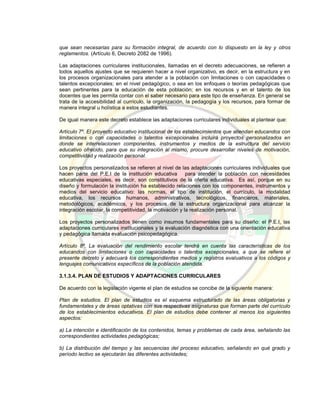 que sean necesarias para su formación integral, de acuerdo con lo dispuesto en la ley y otros
reglamentos. (Artículo 6, Decreto 2082 de 1996).
Las adaptaciones curriculares institucionales, llamadas en el decreto adecuaciones, se refieren a
todos aquellos ajustes que se requieren hacer a nivel organizativo, es decir, en la estructura y en
los procesos organizacionales para atender a la población con limitaciones o con capacidades o
talentos excepcionales; en el nivel pedagógico, o sea en los enfoques o teorías pedagógicas que
sean pertinentes para la educación de esta población; en los recursos y en el talento de los
docentes que les permita contar con el saber necesario para este tipo de enseñanza. En general se
trata de la accesibilidad al currículo, la organización, la pedagogía y los recursos, para formar de
manera integral u holística a estos estudiantes.
De igual manera este decreto establece las adaptaciones curriculares individuales al plantear que:
Artículo 7º. El proyecto educativo institucional de los establecimientos que atiendan educandos con
limitaciones o con capacidades o talentos excepcionales incluirá proyectos personalizados en
donde se interrelacionen componentes, instrumentos y medios de la estructura del servicio
educativo ofrecido, para que su integración al mismo, procure desarrollar niveles de motivación,
competitividad y realización personal.
Los proyectos personalizados se refieren al nivel de las adaptaciones curriculares individuales que
hacen parte del P.E.I de la institución educativa para atender la población con necesidades
educativas especiales, es decir, son constitutivos de la oferta educativa. Es así, porque en su
diseño y formulación la institución ha establecido relaciones con los componentes, instrumentos y
medios del servicio educativo: las normas, el tipo de institución, el currículo, la modalidad
educativa, los recursos humanos, administrativos, tecnológicos, financieros, materiales,
metodológicos, académicos, y los procesos de la estructura organizacional para alcanzar la
integración escolar, la competitividad, la motivación y la realización personal.
Los proyectos personalizados tienen como insumos fundamentales para su diseño: el P.E.I, las
adaptaciones curriculares institucionales y la evaluación diagnóstica con una orientación educativa
y pedagógica llamada evaluación psicopedagógica.
Artículo 8º. La evaluación del rendimiento escolar tendrá en cuenta las características de los
educandos con limitaciones o con capacidades o talentos excepcionales, a que se refiere el
presente decreto y adecuará los correspondientes medios y registros evaluativos a los códigos y
lenguajes comunicativos específicos de la población atendida.
3.1.3.4. PLAN DE ESTUDIOS Y ADAPTACIONES CURRICULARES
De acuerdo con la legislación vigente el plan de estudios se concibe de la siguiente manera:
Plan de estudios. El plan de estudios es el esquema estructurado de las áreas obligatorias y
fundamentales y de áreas optativas con sus respectivas asignaturas que forman parte del currículo
de los establecimientos educativos. El plan de estudios debe contener al menos los siguientes
aspectos:
a) La intención e identificación de los contenidos, temas y problemas de cada área, señalando las
correspondientes actividades pedagógicas;
b) La distribución del tiempo y las secuencias del proceso educativo, señalando en qué grado y
período lectivo se ejecutarán las diferentes actividades;
 