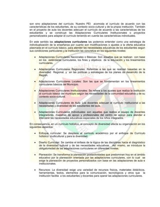 son sino adaptaciones del currículo. Nuestro PEI acomoda el currículo de acuerdo con las
características de los estudiantes, de su contexto socio-cultural y de la propia institución. También
en el proyecto de aula los docentes adecuan el currículo de acuerdo a las características de los
estudiantes y se construye las Adaptaciones Curriculares Institucionales o proyectos
personalizados para adaptar el currículo teniendo en cuenta las características individuales.
En este sentido las adaptaciones curriculares las podemos entender como una estrategia de
individualización de la enseñanza por cuanto son modificaciones o ajustes a la oferta educativa
plasmada en el currículo básico, para atender las necesidades educativas de los estudiantes según
sus condiciones particulares y la institución las concretiza en los siguientes niveles:
 Adaptaciones Curriculares Nacionales o Básicas: Son aquellas que se realizan con base
en los estándares curriculares, los fines y objetivos de la educación y los lineamientos
curriculares.
 Adaptaciones Curriculares Regionales: Referidas a las que se realizan basadas en la
diversidad Regional, y en las políticas y estrategias de los planes de desarrollo de la
Región.
 Adaptaciones Curriculares Locales: Son las que se fundamentan en los lineamientos
curriculares básicos del Municipio.
 Adaptaciones Curriculares Institucionales: Se refiere a los ajustes que realiza la institución
al currículo básico del municipio según las necesidades de la comunidad educativa y de su
contexto socio-cultural.
 Adaptaciones Curriculares de Aula: Los docentes adecuan el currículo institucional a las
necesidades y diversidad de los estudiantes del aula.
 Adaptaciones Curriculares Individuales: son aquellas que realiza el equipo de docentes
integradores, maestras de apoyo y profesionales del centro de apoyo para atender e
intervenir las necesidades educativas especiales de los niños integrados.
En consecuencia, en un currículo holístico, el concepto de diversidad afecta su organización en los
siguientes aspectos:
 Enfoque curricular: Se desplaza el currículo académico por el enfoque de Currículo
holístico multicultural y para la diversidad.
 Diseño Curricular: Se cambia el énfasis de la lógica de las disciplinas hacia el diagnóstico
de la diversidad cultural y de las necesidades educativas. Así mismo, se introduce la
obligatoriedad de las adaptaciones curriculares en diferentes niveles.
 Planeación: Se transforma la planeación postactividades que predominan hoy en el ámbito
educativo por la planeación orientada por las adaptaciones curriculares, con lo cual se
exige la planeación de proyectos personalizados con base en las adaptaciones de aula e
institucionales.
 Recursos: La diversidad exige una variedad de recursos físicos, materiales didácticos,
herramientas, textos, elementos para la comunicación, tecnológicos y otros que la
institución facilita a los estudiantes y docentes para operar las adaptaciones curriculares.
 
