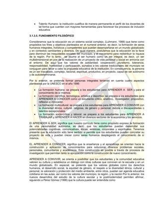  Talento Humano: la institución cualifica de manera permanente el perfil de los docentes de
tal forma que cuenten con mayores herramientas para favorecer los procesos de inclusión
educativa.
3.1.3.5. FUNDAMENTO FILOSÓFICO
Consideramos que la educación es un sistema social complejo, (Luhmann, 1988) que tiene como
propósitos los fines y objetivos planteados en el numeral anterior, es decir, la formación de seres
humanos integrales, holísticos y competentes que puedan desempeñarse en un mundo globalizado
y en contextos cambiantes y diversos. De igual manera, postulamos que la educación es la llave
para disminuir las inequidades sociales del municipio, y el mecanismo para redistribuir la riqueza
de la región. Por lo tanto, se asume al ser humano como un ser integral, es decir, un ser
multidimensional en pos de la realización de un proyecto de vida personal y social en armonía con
el entorno. De aquí que los valores de solidaridad, cooperación, pluralismo, tolerancia,
responsabilidad, honestidad y participación, aunados a los valores tradicionales del municipio se
conjuguen para llevar a cabo la propuesta educativa de la institución. En consecuencia, la persona
es un ser inacabado, complejo, racional, espiritual, productivo, en proyecto, capaz de ser autónomo
y de autodeterminarse.
Por lo anterior, se pretende formar personas integrales teniendo en cuenta cuatro aspectos
planteados por la UNESCO en el año 1996:
 La formación humana: se prepara a los estudiantes para APRENDER A SER y para el
conocimiento de sí mismos.
 La formación científica, tecnológica, artística y deportiva: se prepara a los estudiantes para
APRENDER A CONOCER como un estudiante crítico, analítico, investigador, propositivo,
reflexivo e innovador.
 La formación multicultural: se prepara a los estudiantes para APRENDER A CONVIVIR con
la diversidad étnica, cultural, religiosa, de género y personal, debida a discapacidades o
talentos excepcionales.
 La formación socio-crítica y laboral: se prepara a los estudiantes para APRENDER A
TRABAJAR y APRENDER A HACER en diversos sectores de la economía y los servicios.
El APRENDER A SER, significa que nuestro currículo tiene como propósito expreso la formación
de una personalidad autónoma, es decir, que los estudiantes puedan desarrollar sus
potencialidades cognitivas, comunicativas, éticas, estéticas, corporales y espirituales. Tenemos
presente que la educación sólo tiene sentido si permite que los estudiantes puedan concretar su
proyecto de vida y puedan crecer como seres humanos desplegando el conocimiento de sí
mismos.
EL APRENDER A CONOCER, significa que la enseñanza y el aprendizaje se orientan hacia la
construcción y aplicación de conocimientos para solucionar diversos problemas sociales,
personales, comunitarios y académicos. Esta construcción es posible a través de procesos de
investigación que permitan tanto la apropiación como la construcción de nuevo conocimiento.
APRENDER A CONVIVIR, se orienta a posibilitar que los estudiantes y la comunidad educativa
valoren su cultura y establezca un diálogo con otras culturas que conviven en la escuela y en un
mundo globalizado. En especial, se pretende que los valores globales como los derechos
humanos, el desarrollo social, la equidad de género, el respeto a la diversidad étnica, cultural y
personal, la valoración y protección del medio ambiente, entre otros, puedan ser agenda educativa
cotidiana en las aulas, así como los valores del municipio, la región, y la nación Por lo anterior, los
nuevos desarrollos del estudio de la cultura escolar y la postmodernidad permiten afirmar,
siguiendo a Pérez Gómez (1998) que la cultura puede ser entendida como
 
