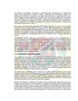 "el conjunto de significados, expectativas y comportamientos compartidos por un determinado
grupo social, que facilitan y ordenan, limitan y potencian, los intercambios sociales, las
producciones simbólicas y materiales y las realizaciones individuales y colectivas dentro de un
marco espacial y temporal determinado. La cultura , por tanto, es el resultado de la construcción
social, contingente a las condiciones materiales, sociales y espirituales que dominan un espacio y
un tiempo. Se expresa en significados, valores, sentimientos, costumbres, rituales, instituciones y
objetos, sentimientos ( materiales y simbólicos) que rodean la vida individual y colectiva de la
comunidad"( Pérez Gómez : 1998, 17).
Ello implica la articulación entre el currículo y el ser, tanto a nivel interno y externo, lo cual conlleva
la propuesta de un currículo holístico, dinámico, flexible, capaz de permitirle a los estudiantes
cambiar la realidad mediante aprendizajes significativos, es decir, un currículo integral, pertinente y
complejo, como el que se asume en el colegio, con un tipo de hombre que manifiesta la cultura a
través de la concertación y manejo de conflictos, la forma de actuar y proceder, de interactuar en
su medio, mejorando las condiciones de vida de él y los demás, es decir, un gestor dispuesto al
cambio.
APRENDER A HACER, quiere decir, que el currículo se orienta a formar estudiantes para el
mundo del trabajo, para ser competentes en una sociedad que valora el conocimiento como el
capital fundamental para el desempeño laboral. Así mismo, significa que la formación laboral
permea tanto las áreas obligatorias como la educación media. Es claro que sólo las personas que
poseen títulos y conocimientos de niveles universitarios, pregrados y sobre todo postgrados
(Maestrías y Doctorados), son los únicos que pueden mantener niveles de ingresos altos (CEPAL,
2001). Y sólo es posible alcanzar esos niveles, si se superan los niveles de básica general y media.
Por ello para el institución la educación es una prioridad estratégica; y de igual manera, para
docentes, padres de familia y estudiantes, la educación se convierte en el principal bien cultural
para poder vivir en una sociedad compleja.
3.1.3.6. FUNDAMENTO EPISTEMOLÓGICO
Los avances de las ciencias y la tecnología han planteado grandes desafíos a la sociedad
compleja. Desde los efectos sobre la vida cultural, hasta las consecuencias sobre el ecosistema,
desde el apoyo para mejorar las condiciones de vida de millones de seres humanos hasta los
riesgos de autodestrucción y de dominio genético, desde los avances industriales hasta el peligro
de destruir nuestra biodiversidad, entre otros, son tensiones que generan discusiones y debates
nacionales e internacionales. Pero, más allá de estos desafíos, lo cierto es que la ciencia y la
tecnología hacen parte consustancial del conocimiento de la humanidad y, en especial, de la
pedagogía, la didáctica y el currículo. Por ello, el currículo de la institución educativa, además del
saber cotidiano, se basa en el saber científico y tecnológico.
En consecuencia, consideramos que la ciencia es un sistema social complejo que tiene como
propósito la creación de conocimiento científico. En nuestro país este sistema se estableció desde
la década pasada (1990) y lo coordina COLCIENCIAS. Para nuestro currículo las ciencias son un
abanico integrado por las ciencias humanas, sociales, naturales y teológicas; además de la
tecnología, que no se considera una ciencia, como lo afirmó Broncano en 1995, un conocimiento
racional cuyo propósito es la creación de objetos tecnológicos.
Decenas de filósofos y científicos han invertido cientos de años para comprender ¿qué es la
ciencia?, ¿cómo se conoce? ¿Cómo se pasa de un nivel de conocimiento a otro? y ¿cómo observa
el observador? Preguntas que han guiado las investigaciones epistemológicas desde Kant hasta
nuestros días. Muchas personas consideran que la ciencia es un método de conocimiento e incluso
se le enseña a nuestros niños que la ciencia es perjudicial para la humanidad. Pues bien, ya
dijimos que la ciencia es un sistema social complejo, y en consecuencia, el currículo asume que la
 