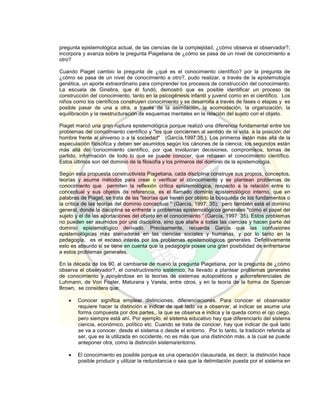 pregunta epistemológica actual, de las ciencias de la complejidad, ¿cómo observa el observador?,
incorpora y avanza sobre la pregunta Piagetiana de ¿cómo se pasa de un nivel de conocimiento a
otro?
Cuando Piaget cambio la pregunta de ¿qué es el conocimiento científico? por la pregunta de
¿cómo se pasa de un nivel de conocimiento a otro?, pudo realizar, a través de la epistemología
genética, un aporte extraordinario para comprender los procesos de construcción del conocimiento.
La escuela de Ginebra, que él fundó, demostró que es posible identificar un proceso de
construcción del conocimiento, tanto en la psicogénesis infantil y juvenil como en el científico. Los
niños como los científicos construyen conocimiento y se desarrolla a través de fases o etapas y es
posible pasar de una a otra, a través de la asimilación, la acomodación, la organización, la
equilibración y la reestructuración de esquemas mentales en la relación del sujeto con el objeto.
Piaget marcó una gran ruptura epistemológica porque realizó una diferencia fundamental entre los
problemas del conocimiento científico y "los que conciernen al sentido de la vida, a la posición del
hombre frente al universo o a la sociedad" (García,1997:35,). Los primeros están más allá de la
especulación filosófica y deben ser asumidos según los cánones de la ciencia; los segundos están
más allá del conocimiento científico, por que involucran decisiones, compromisos, tomas de
partido, información de todo lo que se puede conocer, que rebasan el conocimiento científico.
Estos últimos son del dominio de la filosofía y los primeros del dominio de la epistemología.
Según esta propuesta constructivista Piagetiana, cada disciplina construye sus propios, conceptos,
teorías y asume métodos para crear o verificar el conocimiento y se plantean problemas de
conocimiento que permiten la reflexión crítica epistemológica, respecto a la relación entre lo
conceptual y sus objetos de referencia, es el llamado dominio epistemológico interno, que en
palabras de Piaget, se trata de las "teorías que tienen por objeto la búsqueda de los fundamentos o
la crítica de las teorías del dominio conceptual " (García, 1997: 35); pero también está el dominio
general, donde la disciplina se enfrenta a problemas epistemológicos generales "como el papel del
sujeto y el de las aportaciones del objeto en el conocimiento “.(García, 1997: 35). Estos problemas
no pueden ser asumidos por una disciplina, sino que atañe a todas las ciencias y hacen parte del
dominio epistemológico derivado. Precisamente, recuerda García que las confusiones
epistemológicas más aterradoras en las ciencias sociales y humanas, y por lo tanto en la
pedagogía, es el escaso interés por los problemas epistemológicos generales. Definitivamente
esto es absurdo si se tiene en cuenta que la pedagogía posee una gran posibilidad de enfrentarse
a estos problemas generales.
En la década de los 90, al cambiarse de nuevo la pregunta Piagetiana, por la pregunta de ¿cómo
observa el observador?, el constructivismo sistémico, ha llevado a plantear problemas generales
de conocimiento y apoyándose en la teorías de sistemas autopoiéticos y autorreferenciales de
Luhmann, de Von Foster, Maturana y Varela, entre otros, y en la teoría de la forma de Spencer
Brown, se considera que:
 Conocer significa emplear distinciones, diferenciaciones. Para conocer el observador
requiere hacer la distinción e indicar de qué lado va a observar, al indicar se asume una
forma compuesta por dos partes,. la que se observa e indica y la queda como el ojo ciego,
pero siempre está ahí. Por ejemplo, el sistema educativo hay que diferenciarlo del sistema
ciencia, económico, político etc. Cuando se trata de conocer, hay que indicar de qué lado
se va a conocer, desde el sistema o desde el entorno. Por lo tanto, la tradición referida al
ser, que es la utilizada en occidente, no es más que una distinción más, a la cual se puede
anteponer otra, como la distinción sistema/entorno.
 El conocimiento es posible porque es una operación clausurada, es decir, la distinción hace
posible producir y utilizar la redundancia o sea que la delimitación puesta por el sistema en
 