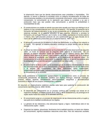 la observación hace que las demás observaciones sean probables o improbables. Por
ejemplo, si vamos a observar la sociedad como un sistema omniabarcador de todas las
comunicaciones posibles y la comunicación comprende información, actos comunicativos y
comprensión, la comunicación es la operación que realiza la sociedad y su uso y
producción hace que sea posible más comunicación y permite la probabilidad o
improbabilidad de ella.
 El constructivismo es posible al admitir que para todo aquello que haya que distinguir en el
sistema no hay correspondencia uno a uno con el entorno. Por ejemplo, la operación de la
formación del sistema educativo no es, no se corresponde con lo establecido en los otros
sistemas sociales, es el sistema educativo el que organiza, diferencia y procesa la
formación y el currículo. Conocer, por lo tanto, no es copiar, representar el mundo externo
o interno, sino "una plusvalía producto de una combinación que se logra llevada de la
mano de las inferencias producidas por un sistema"(García, 1997: 197)
 El tiempo es construido por el sistema al utilizar las distinciones, lo construye con relación a
sí mismo. Por ejemplo, el sistema educativo construye su propio tiempo que es tiempo
escolar.
 Al utilizar las distinciones para conocer se ha producido la llamada observación de segundo
orden, un modo de conocer que se pregunta cómo observa el observador. Así por
ejemplo, el sistema educativo puede ser observado por el sistema ciencia, este último
observa cómo observa el primero; igual podemos decir de un maestro que va a observar
cómo observa el estudiante, aquí estaríamos en la observación de segundo orden. En
consecuencia, la teoría de la observación de segundo orden es un aporte muy grande para
la pedagogía, porque permite apreciar la observación del observador.
 El conocimiento se lleva a cabo por la sociedad que es el sistema omniabarcador de todas
las comunicaciones, por lo tanto comunicación y lenguaje posibilitan el uso de distinciones
y el empleo del conocimiento, las otras distinciones como sujeto/objeto,
subjetividad/intersubjetividad, individuo/sociedad son distinciones "que se hacen posible en
la comunicación en la sociedad.
Bajo estos parámetros el fundamento epistemológico lo consideramos como un proceso de
construcción permanente, de desarrollo científico que implica: distinguir. observar, investigar,
analizar, recrear, explorar, retroalimentar, reconceptualizan, resignificar y recontextualizar
buscando la validez de sus propios conocimientos y saberes.
En resumen, el constructivismo sistémico plantea siete tesis para sustentar la construcción del
conocimiento científico (García. 2000: 60-63):
 El desarrollo del conocimiento es un proceso continuo que sumerge sus raíces en el
organismo biológico, prosigue a través de la niñez y de la adolescencia y se prolonga en el
sujeto adulto hasta los niveles de la actividad científica.
 El conocimiento surge en un proceso de organización de las interacciones entre un sujeto y
esa parte de la realidad constituida por los objetos.
 La génesis de las relaciones y las estructuras lógicas y lógico- matemáticas está en las
interacciones sujeto – objeto.
 Organizar los objetos, situaciones, fenómenos de la realidad empírica, en tanto son objetos
de conocimiento, significa establecer relaciones entre ellos. Pero las relaciones causales
 