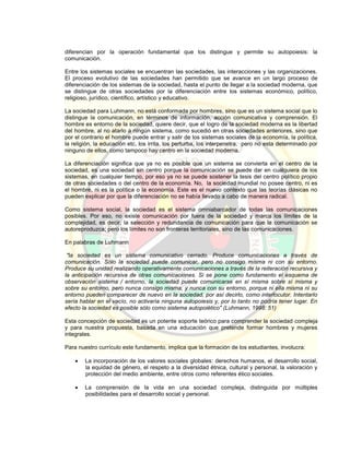 diferencian por la operación fundamental que los distingue y permite su autopoiesis: la
comunicación.
Entre los sistemas sociales se encuentran las sociedades, las interacciones y las organizaciones.
El proceso evolutivo de las sociedades han permitido que se avance en un largo proceso de
diferenciación de los sistemas de la sociedad, hasta el punto de llegar a la sociedad moderna, que
se distingue de otras sociedades por la diferenciación entre los sistemas económico, político,
religioso, jurídico, científico, artístico y educativo.
La sociedad para Luhmann, no está conformada por hombres, sino que es un sistema social que lo
distingue la comunicación, en términos de información, acción comunicativa y comprensión. El
hombre es entorno de la sociedad, quiere decir, que el logro de la sociedad moderna es la libertad
del hombre, al no atarlo a ningún sistema, como sucedió en otras sociedades anteriores, sino que
por el contrario el hombre puede entrar y salir de los sistemas sociales de la economía, la política,
la religión, la educación etc, los irrita, los perturba, los interpenetra, pero no esta determinado por
ninguno de ellos, como tampoco hay centro en la sociedad moderna.
La diferenciación significa que ya no es posible que un sistema se convierta en el centro de la
sociedad, es una sociedad sin centro porque la comunicación se puede dar en cualquiera de los
sistemas, en cualquier tiempo, por eso ya no se puede sostener la tesis del centro político propio
de otras sociedades o del centro de la economía. No, la sociedad mundial no posee centro, ni es
el hombre, ni es la política o la economía. Este es el nuevo contexto que las teorías clásicas no
pueden explicar por que la diferenciación no se había llevado a cabo de manera radical.
Como sistema social, la sociedad es el sistema omniabarcador de todas las comunicaciones
posibles. Por eso, no existe comunicación por fuera de la sociedad y marca los límites de la
complejidad, es decir, la selección y redundancia de comunicación para que la comunicación se
autoreproduzca; pero los límites no son fronteras territoriales, sino de las comunicaciones.
En palabras de Luhmann
"la sociedad es un sistema comunicativo cerrado. Produce comunicaciones a través de
comunicación. Sólo la sociedad puede comunicar, pero no consigo misma ni con su entorno.
Produce su unidad realizando operativamente comunicaciones a través de la reiteración recursiva y
la anticipación recursiva de otras comunicaciones. Si se pone como fundamento el esquema de
observación sistema / entorno, la sociedad puede comunicarse en sí misma sobre sí misma y
sobre su entorno, pero nunca consigo misma, y nunca con su entorno, porque ni ella misma ni su
entorno pueden comparecer de nuevo en la sociedad, por así decirlo, como interlocutor. Intentarlo
sería hablar en el vacío, no activaría ninguna autopoiesis y, por lo tanto no podría tener lugar. En
efecto la sociedad es posible sólo como sistema autopoiético" (Luhmann, 1998: 51)
Esta concepción de sociedad es un potente soporte teórico para comprender la sociedad compleja
y para nuestra propuesta, basada en una educación que pretende formar hombres y mujeres
integrales.
Para nuestro currículo este fundamento, implica que la formación de los estudiantes, involucra:
 La incorporación de los valores sociales globales: derechos humanos, el desarrollo social,
la equidad de género, el respeto a la diversidad étnica, cultural y personal, la valoración y
protección del medio ambiente, entre otros como referentes ético sociales.
 La comprensión de la vida en una sociedad compleja, distinguida por múltiples
posibilidades para el desarrollo social y personal.
 