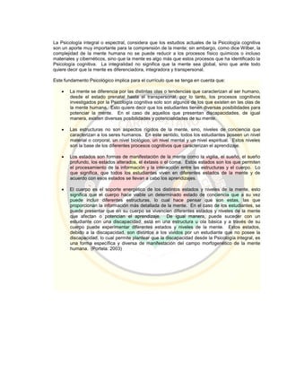 La Psicología integral o espectral, considera que los estudios actuales de la Psicología cognitiva
son un aporte muy importante para la comprensión de la mente; sin embargo, como dice Wilber, la
complejidad de la mente humana no se puede reducir a los procesos físico químicos o incluso
materiales y cibernéticos, sino que la mente es algo más que estos procesos que ha identificado la
Psicología cognitiva. La integralidad no significa que la mente sea global, sino que ante todo
quiere decir que la mente es diferenciadora, integradora y transpersonal.
Este fundamento Psicológico implica para el currículo que se tenga en cuenta que:
 La mente se diferencia por las distintas olas o tendencias que caracterizan al ser humano,
desde el estado prenatal hasta el transpersonal, por lo tanto, los procesos cognitivos
investigados por la Psicología cognitiva solo son algunos de los que existen en las olas de
la mente humana. Esto quiere decir que los estudiantes tienen diversas posibilidades para
potenciar la mente. En el caso de aquellos que presentan discapacidades, de igual
manera, existen diversas posibilidades y potencialidades de su mente.
 Las estructuras no son aspectos rígidos de la mente, sino, niveles de conciencia que
caracterizan a los seres humanos. En este sentido, todos los estudiantes poseen un nivel
material o corporal, un nivel biológico, un nivel mental y un nivel espiritual. Estos niveles
son la base de los diferentes procesos cognitivos que caracterizan el aprendizaje.
 Los estados son formas de manifestación de la mente como la vigilia, el sueño, el sueño
profundo, los estados alterados, el éxtasis o el coma. Estos estados son los que permiten
el procesamiento de la información y la interacción entre las estructuras y el cuerpo. Lo
que significa, que todos los estudiantes viven en diferentes estados de la mente y de
acuerdo con esos estados se llevan a cabo los aprendizajes.
 El cuerpo es el soporte energético de los distintos estados y niveles de la mente, esto
significa que el cuerpo hace viable un determinado estado de conciencia que a su vez
puede incluir diferentes estructuras, lo cual hace pensar que son estas, las que
proporcionan la información más detallada de la mente. En el caso de los estudiantes, se
puede presentar que en su cuerpo se vivencien diferentes estados y niveles de la mente
que afectan o potencian el aprendizaje. De igual manera, puede suceder con un
estudiante con una discapacidad: está en una estructura u ola básica y a través de su
cuerpo puede experimentar diferentes estados y niveles de la mente. Estos estados,
debido a la discapacidad, son distintos a los vividos por un estudiante que no posee la
discapacidad, lo cual permite plantear que la discapacidad desde la Psicología integral, es
una forma específica y diversa de manifestación del campo morfogenético de la mente
humana. (Portela: 2003)
 