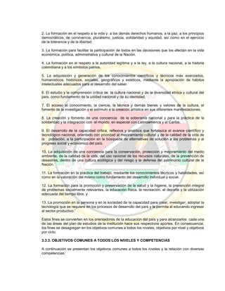2. La formación en el respeto a la vida y a los demás derechos humanos, a la paz, a los principios
democráticos, de convivencia, pluralismo, justicia, solidaridad y equidad, así como en el ejercicio
de la tolerancia y de la libertad.
3. La formación para facilitar la participación de todos en las decisiones que los afectan en la vida
económica, política, administrativa y cultural de la Nación.
4. La formación en el respeto a la autoridad legítima y a la ley, a la cultura nacional, a la historia
colombiana y a los símbolos patrios.
5. La adquisición y generación de los conocimientos científicos y técnicos más avanzados,
humanísticos, históricos, sociales, geográficos y estéticos, mediante la apropiación de hábitos
intelectuales adecuados para el desarrollo del saber.
6. El estudio y la comprensión crítica de la cultura nacional y de la diversidad étnica y cultural del
país, como fundamento de la unidad nacional y de su identidad.
7. El acceso al conocimiento, la ciencia, la técnica y demás bienes y valores de la cultura, el
fomento de la investigación y el estímulo a la creación artística en sus diferentes manifestaciones.
8. La creación y fomento de una conciencia de la soberanía nacional y para la práctica de la
solidaridad y la integración con el mundo, en especial con Latinoamérica y el Caribe.
9. El desarrollo de la capacidad crítica, reflexiva y analítica que fortalezca el avance científico y
tecnológico nacional, orientado con prioridad al mejoramiento cultural y de la calidad de la vida de
la población, a la participación en la búsqueda de alternativas de solución a los problemas y al
progreso social y económico del país.
10. La adquisición de una conciencia para la conservación, protección y mejoramiento del medio
ambiente, de la calidad de la vida, del uso racional de los recursos naturales, de la prevención de
desastres, dentro de una cultura ecológica y del riesgo y la defensa del patrimonio cultural de la
Nación.
11. La formación en la práctica del trabajo, mediante los conocimientos técnicos y habilidades, así
como en la valoración del mismo como fundamento del desarrollo individual y social.
12. La formación para la promoción y preservación de la salud y la higiene, la prevención integral
de problemas socialmente relevantes, la educación física, la recreación, el deporte y la utilización
adecuada del tiempo libre, y
13. La promoción en la persona y en la sociedad de la capacidad para crear, investigar, adoptar la
tecnología que se requiere en los procesos de desarrollo del país y le permita al educando ingresar
al sector productivo.”
Estos fines se convierten en los orientadores de la educación del país y para alcanzarlos cada una
de las áreas del plan de estudios de la institución hace sus respectivos aportes. En consecuencia,
los fines se desagregan en los objetivos comunes a todos los niveles, objetivos por nivel y objetivos
por ciclo.
3.3.3. OBJETIVOS COMUNES A TODOS LOS NIVELES Y COMPETENCIAS
A continuación se presentan los objetivos comunes a todos los niveles y la relación con diversas
competencias:
 