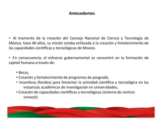 2	
  
• 	
   Al	
   momento	
   de	
   la	
   creación	
   del	
   Consejo	
   Nacional	
   de	
   Ciencia	
   y	
   Tecnología	
   de	
  
México,	
  hace	
  40	
  años,	
  su	
  misión	
  estaba	
  enfocada	
  a	
  la	
  creación	
  y	
  fortalecimiento	
  de	
  
las	
  capacidades	
  cienDﬁcas	
  y	
  tecnológicas	
  de	
  Mexico.	
  
	
  
• 	
   En	
   consecuencia,	
   el	
   esfuerzo	
   gubernamental	
   se	
   concentró	
   en	
   la	
   formación	
   de	
  
capital	
  humano	
  a	
  través	
  de:	
  	
  
• 	
  Becas,	
  	
  
• 	
  Creación	
  y	
  fortalecimiento	
  de	
  programas	
  de	
  posgrado,	
  	
  
• 	
  IncenMvos	
  (fondos)	
  para	
  fomentar	
  la	
  acMvidad	
  cienDﬁca	
  y	
  tecnológica	
  en	
  las	
  	
  	
  	
  
	
  instancias	
  académicas	
  de	
  invesMgación	
  en	
  universidades,	
  	
  
• 	
  Creación	
  de	
  capacidades	
  cienDﬁcas	
  y	
  tecnológicas	
  (sistema	
  de	
  centros	
  	
  
	
  conacyt)	
  	
  
	
  
Antecedentes	
  
 