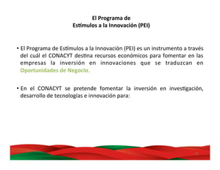21	
  
• El	
  Programa	
  de	
  EsDmulos	
  a	
  la	
  Innovación	
  (PEI)	
  es	
  un	
  instrumento	
  a	
  través	
  
del	
  cuál	
  el	
  CONACYT	
  desMna	
  recursos	
  económicos	
  para	
  fomentar	
  en	
  las	
  
empresas	
   la	
   inversión	
   en	
   innovaciones	
   que	
   se	
   traduzcan	
   en	
  
Oportunidades	
  de	
  Negocio.	
  
	
  
• En	
   el	
   CONACYT	
   se	
   pretende	
   fomentar	
   la	
   inversión	
   en	
   invesMgación,	
  
desarrollo	
  de	
  tecnologías	
  e	
  innovación	
  para:	
  
El	
  Programa	
  de	
  	
  
Es,mulos	
  a	
  la	
  Innovación	
  (PEI)	
  
 