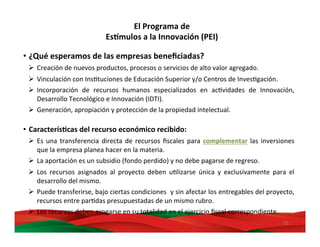 22	
  
• ¿Qué	
  esperamos	
  de	
  las	
  empresas	
  beneﬁciadas?	
  
Ø  Creación	
  de	
  nuevos	
  productos,	
  procesos	
  o	
  servicios	
  de	
  alto	
  valor	
  agregado.	
  	
  
Ø  Vinculación	
  con	
  InsMtuciones	
  de	
  Educación	
  Superior	
  y/o	
  Centros	
  de	
  InvesMgación.	
  
Ø  Incorporación	
   de	
   recursos	
   humanos	
   especializados	
   en	
   acMvidades	
   de	
   Innovación,	
  
Desarrollo	
  Tecnológico	
  e	
  Innovación	
  (IDTI).	
  
Ø  Generación,	
  apropiación	
  y	
  protección	
  de	
  la	
  propiedad	
  intelectual.	
  
	
  
•  CaracterísBcas	
  del	
  recurso	
  económico	
  recibido:	
  
Ø  Es	
  una	
  transferencia	
  directa	
  de	
  recursos	
  ﬁscales	
  para	
  complementar	
  las	
  inversiones	
  
que	
  la	
  empresa	
  planea	
  hacer	
  en	
  la	
  materia.	
  
Ø  La	
  aportación	
  es	
  un	
  subsidio	
  (fondo	
  perdido)	
  y	
  no	
  debe	
  pagarse	
  de	
  regreso.	
  
Ø  Los	
   recursos	
   asignados	
   al	
   proyecto	
   deben	
   uMlizarse	
   única	
   y	
   exclusivamente	
   para	
   el	
  
desarrollo	
  del	
  mismo.	
  
Ø  Puede	
  transferirse,	
  bajo	
  ciertas	
  condiciones	
  	
  y	
  sin	
  afectar	
  los	
  entregables	
  del	
  proyecto,	
  
recursos	
  entre	
  parMdas	
  presupuestadas	
  de	
  un	
  mismo	
  rubro.	
  
Ø  Los	
  recursos	
  deben	
  erogarse	
  en	
  su	
  totalidad	
  en	
  el	
  ejercicio	
  ﬁscal	
  correspondiente.	
  
El	
  Programa	
  de	
  	
  
Es,mulos	
  a	
  la	
  Innovación	
  (PEI)	
  
 