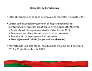 29	
  
Requisitos	
  de	
  ParBcipación	
  
• Estar	
  al	
  corriente	
  en	
  el	
  pago	
  de	
  impuestos	
  federales	
  (Formato	
  32D).	
  
• Contar	
  con	
  inscripción	
  vigente	
  en	
  el	
  Registro	
  nacional	
  de	
  
InsMtuciones	
  y	
  Empresas	
  CienDﬁcas	
  y	
  Tecnológicas	
  (RENIECYT).	
  
Ø Desde	
  el	
  envío	
  de	
  la	
  propuesta	
  hasta	
  el	
  término	
  del	
  2013.	
  
Ø Para	
  comenzar	
  el	
  registro	
  del	
  proyecto	
  no	
  es	
  necesario.	
  
Ø Para	
  el	
  envío	
  de	
  la	
  propuesta	
  SI	
  es	
  necesario.	
  
Ø Estar	
  vigente	
  todo	
  el	
  año	
  (no	
  permiBr	
  vencimiento).	
  
• Proyectos	
  de	
  una	
  sola	
  etapa,	
  con	
  duración	
  máxima	
  del	
  1	
  de	
  enero	
  
2013	
  a	
  31	
  de	
  diciembre	
  de	
  2013.	
  	
  
 