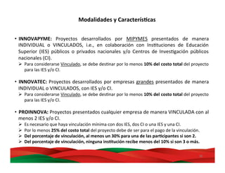 30	
  
•  INNOVAPYME:	
   Proyectos	
   desarrollados	
   por	
   MIPYMES	
   presentados	
   de	
   manera	
  
INDIVIDUAL	
   o	
   VINCULADOS,	
   i.e.,	
   en	
   colaboración	
   con	
   InsMtuciones	
   de	
   Educación	
  
Superior	
   (IES)	
   públicos	
   o	
   privados	
   nacionales	
   y/o	
   Centros	
   de	
   InvesMgación	
   públicos	
  
nacionales	
  (CI).	
  
Ø  Para	
  considerarse	
  Vinculado,	
  se	
  debe	
  desMnar	
  por	
  lo	
  menos	
  10%	
  del	
  costo	
  total	
  del	
  proyecto	
  
para	
  las	
  IES	
  y/o	
  CI.	
  
•  INNOVATEC:	
  Proyectos	
  desarrollados	
  por	
  empresas	
  grandes	
  presentados	
  de	
  manera	
  
INDIVIDUAL	
  o	
  VINCULADOS,	
  con	
  IES	
  y/o	
  CI.	
  
Ø  Para	
  considerarse	
  Vinculado,	
  se	
  debe	
  desMnar	
  por	
  lo	
  menos	
  10%	
  del	
  costo	
  total	
  del	
  proyecto	
  
para	
  las	
  IES	
  y/o	
  CI.	
  
•  PROINNOVA:	
  Proyectos	
  presentados	
  cualquier	
  empresa	
  de	
  manera	
  VINCULADA	
  con	
  al	
  
menos	
  2	
  IES	
  y/o	
  CI.	
  
Ø  Es	
  necesario	
  que	
  haya	
  vinculación	
  mínima	
  con	
  dos	
  IES,	
  dos	
  CI	
  o	
  una	
  IES	
  y	
  una	
  CI.	
  
Ø  Por	
  lo	
  menos	
  25%	
  del	
  costo	
  total	
  del	
  proyecto	
  debe	
  de	
  ser	
  para	
  el	
  pago	
  de	
  la	
  vinculación.	
  
Ø  Del	
  porcentaje	
  de	
  vinculación,	
  al	
  menos	
  un	
  30%	
  para	
  una	
  de	
  las	
  parBcipantes	
  si	
  son	
  2.	
  
Ø  Del	
  porcentaje	
  de	
  vinculación,	
  ninguna	
  insBtución	
  recibe	
  menos	
  del	
  10%	
  si	
  son	
  3	
  o	
  más.	
  
Modalidades	
  y	
  CaracterísBcas	
  
 