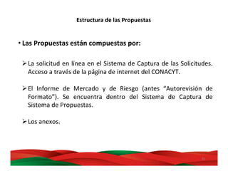 31	
  
Estructura	
  de	
  las	
  Propuestas	
  
• Las	
  Propuestas	
  están	
  compuestas	
  por:	
  
Ø La	
  solicitud	
  en	
  línea	
  en	
  el	
  Sistema	
  de	
  Captura	
  de	
  las	
  Solicitudes.	
  
Acceso	
  a	
  través	
  de	
  la	
  página	
  de	
  internet	
  del	
  CONACYT.	
  
Ø El	
   Informe	
   de	
   Mercado	
   y	
   de	
   Riesgo	
   (antes	
   “Autorevisión	
   de	
  
Formato”).	
   Se	
   encuentra	
   dentro	
   del	
   Sistema	
   de	
   Captura	
   de	
  
Sistema	
  de	
  Propuestas.	
  
Ø Los	
  anexos.	
  	
  
 