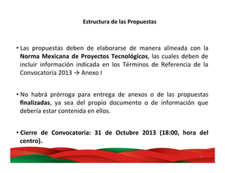 33	
  
	
  
• Las	
   propuestas	
   deben	
   de	
   elaborarse	
   de	
   manera	
   alineada	
   con	
   la	
  
Norma	
  Mexicana	
  de	
  Proyectos	
  Tecnológicos,	
  las	
  cuales	
  deben	
  de	
  
incluir	
   información	
   indicada	
   en	
   los	
   Términos	
   de	
   Referencia	
   de	
   la	
  
Convocatoria	
  2013	
  →	
  Anexo	
  I	
  
	
  
• No	
   habrá	
   prórroga	
   para	
   entrega	
   de	
   anexos	
   o	
   de	
   las	
   propuestas	
  
ﬁnalizadas,	
   ya	
   sea	
   del	
   propio	
   documento	
   o	
   de	
   información	
   que	
  
debería	
  estar	
  contenida	
  en	
  ellos.	
  
• Cierre	
   de	
   Convocatoria:	
   31	
   de	
   Octubre	
   2013	
   (18:00,	
   hora	
   del	
  
centro).	
  
Estructura	
  de	
  las	
  Propuestas	
  
 