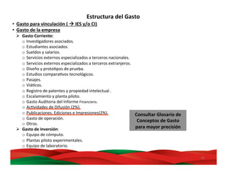 39	
  
•  Gasto	
  para	
  vinculación	
  (	
  à	
  IES	
  y/o	
  CI)	
  
•  Gasto	
  de	
  la	
  empresa	
  
Ø  Gasto	
  Corriente:	
  
o  InvesMgadores	
  asociados.	
  
o  Estudiantes	
  asociados.	
  
o  Sueldos	
  y	
  salarios.	
  
o  Servicios	
  externos	
  especializados	
  a	
  terceros	
  nacionales.	
  
o  Servicios	
  externos	
  especializados	
  a	
  terceros	
  extranjeros.	
  
o  Diseño	
  y	
  protoMpos	
  de	
  prueba.	
  
o  Estudios	
  comparaMvos	
  tecnológicos.	
  
o  Pasajes.	
  
o  ViáMcos.	
  
o  Registro	
  de	
  patentes	
  y	
  propiedad	
  intelectual	
  .	
  
o  Escalamiento	
  y	
  planta	
  piloto.	
  
o  Gasto	
  Auditoria	
  del	
  Informe	
  Financiero.	
  
o  AcMvidades	
  de	
  Difusión	
  (2%).	
  
o  Publicaciones,	
  Ediciones	
  e	
  Impresiones(2%).	
  
o  Gasto	
  de	
  operación.	
  
o  Otros.	
  
Ø  Gasto	
  de	
  Inversión:	
  
o  Equipo	
  de	
  cómputo.	
  
o  Plantas	
  piloto	
  experimentales.	
  
o  Equipo	
  de	
  laboratorio.	
  
Estructura	
  del	
  Gasto	
  
Consultar	
  Glosario	
  de	
  
Conceptos	
  de	
  Gasto	
  
para	
  mayor	
  precisión	
  
 