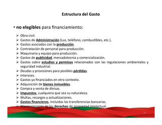 40	
  
• no	
  elegibles	
  para	
  ﬁnanciamiento:	
  
	
  
Ø  Obra	
  civil.	
  	
  
Ø  Gastos	
  de	
  Administración	
  (Luz,	
  teléfono,	
  combusMbles,	
  etc.).	
  	
  
Ø  Gastos	
  asociados	
  con	
  la	
  producción.	
  
Ø  Contratación	
  de	
  personal	
  para	
  producción.	
  
Ø  Maquinaria	
  y	
  equipo	
  para	
  producción.	
  
Ø  Gastos	
  de	
  publicidad,	
  mercadotecnia	
  y	
  comercialización.	
  
Ø  Gastos	
  sobre	
  estudios	
  y	
  permisos	
  relacionados	
  con	
  las	
  regulaciones	
  ambientales	
  y	
  
seguridad	
  industrial.	
  
Ø  Deudas	
  y	
  provisiones	
  para	
  posibles	
  pérdidas.	
  
Ø  Intereses.	
  
Ø  Gastos	
  ya	
  ﬁnanciados	
  en	
  otro	
  contexto.	
  
Ø  Adquisición	
  de	
  bienes	
  inmuebles.	
  
Ø  Compra	
  y	
  venta	
  de	
  divisas.	
  
Ø  Impuestos,	
  cualquiera	
  que	
  sea	
  su	
  naturaleza.	
  
Ø  Multas,	
  recargos	
  y	
  actualizaciones.	
  
Ø  Gastos	
  ﬁnancieros,	
  incluidas	
  las	
  transferencias	
  bancarias.	
  
Ø  Mantenimiento	
  de	
  los	
  derechos	
  de	
  propiedad	
  intelectual.	
  
Estructura	
  del	
  Gasto	
  
 