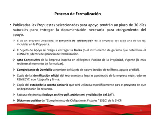 44	
  
•  Publicadas	
  las	
  Propuestas	
  seleccionadas	
  para	
  apoyo	
  tendrán	
  un	
  plazo	
  de	
  30	
  días	
  
naturales	
   para	
   entregar	
   la	
   documentación	
   necesaria	
   para	
   otorgamiento	
   del	
  
apoyo.	
  
Ø  Si	
  es	
  un	
  proyecto	
  vinculado,	
  el	
  convenio	
  de	
  colaboración	
  de	
  la	
  empresa	
  con	
  cada	
  una	
  de	
  las	
  IES	
  
incluidas	
  en	
  la	
  Propuesta.	
  
Ø  El	
  Sujeto	
  de	
  Apoyo	
  se	
  obliga	
  a	
  entregar	
  la	
  Fianza	
  (o	
  el	
  instrumento	
  de	
  garanDa	
  que	
  determine	
  el	
  
CONACYT)	
  dentro	
  del	
  proceso	
  de	
  formalización.	
  
Ø  Acta	
  ConsBtuBva	
  de	
  la	
  Empresa	
  inscrita	
  en	
  el	
  Registro	
  Público	
  de	
  la	
  Propiedad,	
  Vigente	
  (la	
  más	
  
reciente	
  al	
  momento	
  de	
  formalizar).	
  
Ø  Comprobante	
  de	
  Domicilio	
  a	
  nombre	
  del	
  Sujeto	
  de	
  Apoyo	
  (recibo	
  de	
  teléfono,	
  agua	
  o	
  predial).	
  
Ø  Copia	
  de	
  la	
  idenBﬁcación	
  oﬁcial	
  del	
  representante	
  legal	
  o	
  apoderado	
  de	
  la	
  empresa	
  registrado	
  en	
  
RENIECYT,	
  con	
  fotograra	
  y	
  ﬁrma.	
  
Ø  Copia	
  del	
  estado	
  de	
  la	
  cuenta	
  bancario	
  que	
  será	
  uMlizada	
  especíﬁcamente	
  para	
  el	
  proyecto	
  en	
  que	
  
se	
  depositarán	
  los	
  recursos.	
  
Ø  Factura	
  electrónica	
  (incluye	
  archivo	
  pdf,	
  archivo	
  xml	
  y	
  validación	
  del	
  SAT).	
  
Ø  Dictamen	
  posiBvo	
  de	
  “Cumplimiento	
  de	
  Obligaciones	
  Fiscales	
  ”	
  (32D)	
  de	
  la	
  SHCP.	
  
Proceso	
  de	
  Formalización	
  
 
