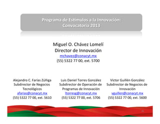 46	
  
Programa	
  de	
  Es,mulos	
  a	
  la	
  Innovación:	
  
Convocatoria	
  2013	
  
Miguel	
  O.	
  Chávez	
  Lomelí	
  
Director	
  de	
  Innovación	
  
mchavez@conacyt.mx	
  
(55)	
  5322	
  77	
  00,	
  ext.	
  5700	
  
Víctor	
  Guillén	
  González	
  
Subdirector	
  de	
  Negocios	
  de	
  
Innovación	
  
vguillen@conacyt.mx	
  
(55)	
  5322	
  77	
  00,	
  ext.	
  5600	
  
Luis	
  Daniel	
  Torres	
  González	
  
Subdirector	
  de	
  Operación	
  de	
  
Programas	
  de	
  Innovación	
  
ltorresg@conacyt.mx	
  
(55)	
  5322	
  77	
  00,	
  ext.	
  5706	
  
Alejandro	
  C.	
  Farías	
  Zúñiga	
  
Subdirector	
  de	
  Negocios	
  
Tecnológicos	
  
afarias@conacyt.mx	
  
(55)	
  5322	
  77	
  00,	
  ext.	
  5610	
  
 
