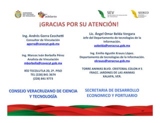 47	
  
¡GRACIAS	
  POR	
  SU	
  ATENCIÓN!	
  
	
  
Ing.	
  Andrés	
  Gorra	
  Cecchev	
  
Consultor	
  de	
  Vinculación	
  
agorra@covecyt.gob.mx	
  	
  
	
  
	
  
Ing.	
  Marcos	
  Iván	
  Borbolla	
  Pérez	
  
Analista	
  de	
  Vinculación	
  
mborbolla@covecyt.gob.mx	
  	
  
	
  
RÍO	
  TECOLUTLA	
  20,	
  2º.	
  PISO	
  
TEL	
  (228)	
  841	
  3674	
  
(228)	
  841	
  9773	
  
	
  
	
  
CONSEJO	
  VERACRUZANO	
  DE	
  CIENCIA	
  
Y	
  TECNOLOGÍA	
  
	
  
Lic.	
  Ángel	
  Omar	
  Belda	
  Vergara	
  
Jefe	
  del	
  Departamento	
  de	
  tecnologías	
  de	
  la	
  
Información.	
  
aobelda@veracruz.gob.mx	
  
	
  
Ing.	
  Emilio	
  Agus,n	
  Krauss	
  López.	
  
Departamento	
  de	
  tecnologías	
  de	
  la	
  Información.	
  
ekrauss@veracruz.gob.mx	
  
	
  
TORRE	
  ANIMAS	
  BLVD.	
  CRISTOBAL	
  COLON	
  #	
  5	
  
FRACC.	
  JARDINES	
  DE	
  LAS	
  ANIMAS	
  
XALAPA,	
  VER.	
  
	
  
	
  
SECRETARIA	
  DE	
  DESARROLLO	
  
ECONOMICO	
  Y	
  PORTUARIO	
  
	
  
 