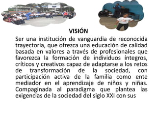 VISIÓN
Ser una institución de vanguardia de reconocida
trayectoria, que ofrezca una educación de calidad
basada en valores a través de profesionales que
favorezca la formación de individuos íntegros,
críticos y creativos capaz de adaptarse a los retos
de transformación de la sociedad, con
participación activa de la familia como ente
mediador en el aprendizaje de niños y niñas.
Compaginada al paradigma que plantea las
exigencias de la sociedad del siglo XXI con sus
 