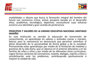 modalidades e ideario que busca la formación integral del hombre del
futuro con conciencia crítica, activo, prospero basada en el desarrollo
ético, académico, tecnológico, deportivo, sociocultural cuyo esfuerzo
encierra una identidad y gran sentido de pertenencia.

PRINCIPIOS Y VALORES DE LA UNIDAD EDUCATIVA NACIONAL SANTIAGO
MARIÑO
En esta Institución se concibe la educación de transmisión de
conocimiento, un aprendizaje en valores y actitudes cívicas y morales,
básicas para la convivencia en democracia que permitan contribuir al
pleno desarrollo de la personalidad de forma global y de la sociedad.
Promoviendo estos aprendizajes por medio de la limitación de modelos y
practicas de la vida diaria, que se observa en el entorno educativo y en las
familias de niños y niñas y por medio de las diferentes áreas curriculares.
Lograr formas correctas de convivencia, respeto, diálogos, espíritu crítico y
sensibilización ante los problemas, contribuyendo positivamente a
mejorar la calidad de vida.
 