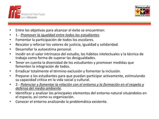 •   Entre los objetivos para alcanzar el éxito se encuentran:
•   1.- Promover la igualdad entre todos los estudiantes.
•   Fomentar la participación de todos los escolares.
•   Rescatar y reforzar los valores de justicia, igualdad y solidaridad.
•   Desarrollar la autoestima personal.
•   Incidir en el valor intrínseco del estudio, los hábitos intelectuales y la técnica de
    trabajo como forma de superar las desigualdades.
•   Tener en cuenta la diversidad de los estudiantes y promover medidas que
    fomenten la integración de todos.
•   Erradicar totalmente el término exclusión y fomentar la inclusión.
•   Preparar a los estudiantes para que puedan participar activamente, estimulando
    su capacidad critica en la vida social y cultural.
•   2.- Potenciar y fomentar la relación con el entorno y la formación en el respeto y
    defensa del medio ambiente.
•   Identificar y analizar los principales elementos del entorno natural situándolos en
    el espacio, así como su organización.
•   Conocer el entorno analizando la problemática existente.
 