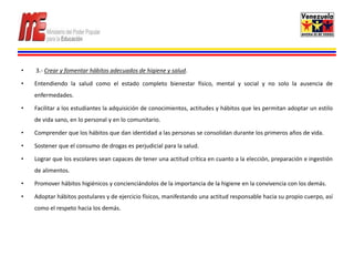 •   3.- Crear y fomentar hábitos adecuados de higiene y salud.

•   Entendiendo la salud como el estado completo bienestar físico, mental y social y no solo la ausencia de
    enfermedades.

•   Facilitar a los estudiantes la adquisición de conocimientos, actitudes y hábitos que les permitan adoptar un estilo
    de vida sano, en lo personal y en lo comunitario.

•   Comprender que los hábitos que dan identidad a las personas se consolidan durante los primeros años de vida.

•   Sostener que el consumo de drogas es perjudicial para la salud.

•   Lograr que los escolares sean capaces de tener una actitud crítica en cuanto a la elección, preparación e ingestión
    de alimentos.

•   Promover hábitos higiénicos y concienciándolos de la importancia de la higiene en la convivencia con los demás.

•   Adoptar hábitos postulares y de ejercicio físicos, manifestando una actitud responsable hacia su propio cuerpo, así
    como el respeto hacia los demás.
 