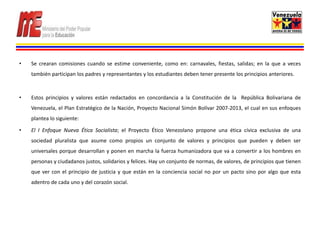 •   Se crearan comisiones cuando se estime conveniente, como en: carnavales, fiestas, salidas; en la que a veces
    también participan los padres y representantes y los estudiantes deben tener presente los principios anteriores.



•   Estos principios y valores están redactados en concordancia a la Constitución de la República Bolivariana de
    Venezuela, el Plan Estratégico de la Nación, Proyecto Nacional Simón Bolívar 2007-2013, el cual en sus enfoques
    plantea lo siguiente:

•   El I Enfoque Nueva Ética Socialista; el Proyecto Ético Venezolano propone una ética cívica exclusiva de una
    sociedad pluralista que asume como propios un conjunto de valores y principios que pueden y deben ser
    universales porque desarrollan y ponen en marcha la fuerza humanizadora que va a convertir a los hombres en
    personas y ciudadanos justos, solidarios y felices. Hay un conjunto de normas, de valores, de principios que tienen
    que ver con el principio de justicia y que están en la conciencia social no por un pacto sino por algo que esta
    adentro de cada uno y del corazón social.
 