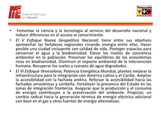 •  Fomentar la ciencia y la tecnología al servicio del desarrollo nacional y
  reducir diferencias en el acceso al conocimiento.
• El V Enfoque Nueva Geopolítica Nacional; tiene entre sus objetivos
  aprovechar las fortalezas regionales creando sinergia entre ellas. Hacer
  posible una ciudad incluyente con calidad de vida. Proteger espacios para
  conservar el agua y la biodiversidad. Elevar los niveles de conciencia
  ambiental en la población. Preservar los equilibrios de los ecosistemas
  ricos en biodiversidad. Disminuir el impacto ambiental de la intervención
  humana. Recuperar los suelos y cuerpos de agua degradados.
• El VI Enfoque Venezolana; Potencia Energética Mundial, plantea mejorar la
  infraestructura para la integración con América Latina y el Caribe. Ampliar
  la accesibilidad con la fachada andina. Reforzar la accesibilidad hacia las
  fachadas amazónicas y caribeña. Fortalecer la presencia del Estado en las
  zonas de integración fronteriza. Asegurar que la producción y el consumo
  de energía contribuyan a la preservación del ambiente. Propiciar, un
  cambio radical hacia la generación térmica de energía eléctrica adicional
  con base en el gas y otras fuentes de energía alternativas.
 
