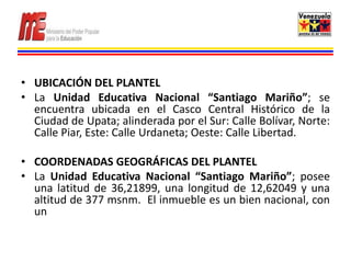 • UBICACIÓN DEL PLANTEL
• La Unidad Educativa Nacional “Santiago Mariño”; se
  encuentra ubicada en el Casco Central Histórico de la
  Ciudad de Upata; alinderada por el Sur: Calle Bolívar, Norte:
  Calle Piar, Este: Calle Urdaneta; Oeste: Calle Libertad.

• COORDENADAS GEOGRÁFICAS DEL PLANTEL
• La Unidad Educativa Nacional “Santiago Mariño”; posee
  una latitud de 36,21899, una longitud de 12,62049 y una
  altitud de 377 msnm. El inmueble es un bien nacional, con
  un
 