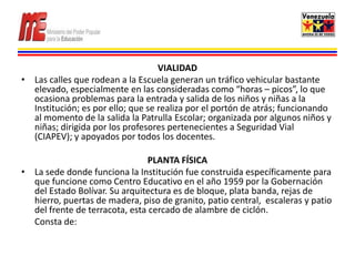 VIALIDAD
• Las calles que rodean a la Escuela generan un tráfico vehicular bastante
  elevado, especialmente en las consideradas como “horas – picos”, lo que
  ocasiona problemas para la entrada y salida de los niños y niñas a la
  Institución; es por ello; que se realiza por el portón de atrás; funcionando
  al momento de la salida la Patrulla Escolar; organizada por algunos niños y
  niñas; dirigida por los profesores pertenecientes a Seguridad Vial
  (CIAPEV); y apoyados por todos los docentes.

                                PLANTA FÍSICA
• La sede donde funciona la Institución fue construida específicamente para
  que funcione como Centro Educativo en el año 1959 por la Gobernación
  del Estado Bolívar. Su arquitectura es de bloque, plata banda, rejas de
  hierro, puertas de madera, piso de granito, patio central, escaleras y patio
  del frente de terracota, esta cercado de alambre de ciclón.
  Consta de:
 