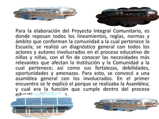 Para la elaboración del Proyecto Integral Comunitario, es
donde reposan todos los lineamientos, reglas, normas y
ámbito que conforman la comunidad a la cual pertenece la
Escuela; se realizó un diagnóstico general con todos los
actores y autores involucrados en el proceso educativo de
niños y niñas, con el fin de conocer las necesidades más
relevantes que afectan la Institución y la Comunidad a la
cual pertenece; así como sus fortalezas, debilidades,
oportunidades y amenazas. Para esto, se convocó a una
asamblea general con los involucrados. En el primer
encuentro se le explicó el porque se realizaba la Asamblea;
y cual era la función que cumple dentro del proceso
educativo del colectivo.
 