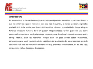 ÁMBITO SOCIAL
En la comunidad se desarrollan muy pocas actividades deportivas, recreativas y culturales; debido a
que no existen los espacios necesarios para este tipo de eventos, a menos que sean auspiciadas
por la Alcaldía. Cabe señalar, que dentro del Plantel hay talentos y potencialidades debido a la gran
fortaleza en recurso humano, desde allí pueden integrarse todos aquellos que hacen vida activa
dentro del mismo como son (trabajadores, comercio, casa de cultural , consejo comunal, entre
otros). Además, están los habitantes aunque estén un poco aislado deben involucrarse,
comprometerse y seguir manteniendo las tradiciones de la población. En las adyacencias, según la
ubicación y el tipo de comunidad existente no hay proyectos habitacionales, ni de otro tipo;
simplemente no hay disposición de espacios.
 