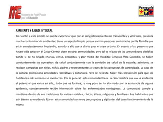 AMBIENTE Y SALUD INTEGRAL
En cuanto a este ámbito se puede evidenciar que por el congestionamiento de transeúntes y vehículos, presenta
mucha contaminación ambiental; tiene un aspecto limpio porque existen personas contratadas por la Alcaldía que
están constantemente limpiando, aunado a ello que a diario pasa el aseo urbano. En cuanto a las personas que
hacen vida activa en el Casco Central viven en otras comunidades; pero tal es el caso de las comunidades aledañas
donde si se ha llevado charlas, censo, encuestas, y por medio del Hospital Gervasio Vera Custodio, se hacen
constantemente los operativos de salud conjuntamente con la comisión de salud de la escuela; asimismo, se
realizan campañas con niños, niñas, padres y representantes a través de los proyectos de aprendizaje. La casa de
la cultura promociona actividades recreativas y culturales. Pero se necesita hacer más proyección para que los
habitantes más cercanos se involucren. Por lo general, esta comunidad tiene la característica que no se evidencia
el potencial que existe en ella, dado que es foránea; y muy poco se ha alarmado por la existencia de alguna
epidemia, constantemente recibe información sobre las enfermedades contagiosas. La comunidad cumple y
mantiene dentro de sus tradiciones los valores sociales, cívicos, éticos, religiosos y familiares. Los habitantes que
aún tienen su residencia fija en esta comunidad son muy preocupados y vigilantes del buen funcionamiento de la
misma.
 