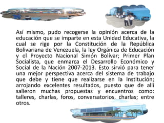 Así mismo, pudo recogerse la opinión acerca de la
educación que se imparte en esta Unidad Educativa, la
cual se rige por la Constitución de la República
Bolivariana de Venezuela, la ley Orgánica de Educación
y el Proyecto Nacional Simón Bolívar; Primer Plan
Socialista, que enmarca el Desarrollo Económico y
Social de la Nación 2007-2013. Esto sirvió para tener
una mejor perspectiva acerca del sistema de trabajo
que debe y tiene que realizarse en la Institución;
arrojando excelentes resultados, puesto que de allí
salieron muchas propuestas y encuentros como:
talleres, charlas, foros, conversatorios, charlas; entre
otros.
 