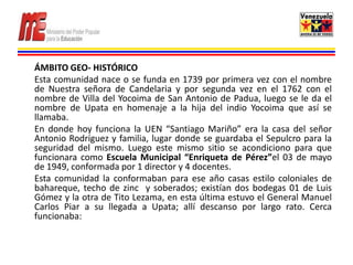 ÁMBITO GEO- HISTÓRICO
Esta comunidad nace o se funda en 1739 por primera vez con el nombre
de Nuestra señora de Candelaria y por segunda vez en el 1762 con el
nombre de Villa del Yocoima de San Antonio de Padua, luego se le da el
nombre de Upata en homenaje a la hija del indio Yocoima que así se
llamaba.
En donde hoy funciona la UEN “Santiago Mariño” era la casa del señor
Antonio Rodríguez y familia, lugar donde se guardaba el Sepulcro para la
seguridad del mismo. Luego este mismo sitio se acondiciono para que
funcionara como Escuela Municipal “Enriqueta de Pérez”el 03 de mayo
de 1949, conformada por 1 director y 4 docentes.
Esta comunidad la conformaban para ese año casas estilo coloniales de
bahareque, techo de zinc y soberados; existían dos bodegas 01 de Luis
Gómez y la otra de Tito Lezama, en esta última estuvo el General Manuel
Carlos Piar a su llegada a Upata; allí descanso por largo rato. Cerca
funcionaba:
 