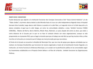 ÁMBITO SOCIO- COMUNITARIO

Puede destacarse que adjunto a la Institución funcionan dos Consejos Comunales el del “Casco Central Histórico” y la de
“Todos Unidos”; el primero abarca desde la calle Miranda hasta el cruce con calle Independencia llegando hasta el Hospital
Gervasio Vera Custodio; luego abarca calle Polanco cruzando en la calle Páez; y el segundo inicia en la Calle Ayacucho y la
abarca completa al igual que la calle Vargas; así como las comunidades aledañas a estas. También funciona FUNDA
COMUNAL; Madres del Barrio, Barrio Adentro, Misión Rivas, Robinsón; un poco alejado del centro es decir, que están a
cierta distancia de la Escuela por lo que no se hace el contacto directo con estas organizaciones; aunque se está
proponiendo en el presente PEIC; que se haga la inclusión para que el trabajo sea más fácil ya que hay muchos niños y niñas
inscritos en la Escuela y es necesario que el trabajo sea mancomunado para que sea exitoso.

Al frente de la Escuela se encuentra la Alcaldía del Municipio Piar; que nos sirve de apoyo para algunas actividades que se
realizan; los Consejos Estudiantiles que funcionan de manera organizada a través de la Coordinación Escolar llegando a la
Institución; así mismo funciona la Ordenanza Municipal, y se cumple con la planificación pública en las comunidades según
los lineamientos establecidos en el Proyecto Simón Bolívar o el Plan de la Nación; también funcionan las Organizaciones
Políticas.
 