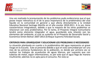 Una vez realizada la jerarquización de los problemas pudo evidenciarse que el que
posee mayor relevancia es el de la poca importancia de la problemática del vital
líquido en la comunidad en general y que afecta directamente a la Unidad
Educativa Nacional Santiago Mariño en el año escolar 2010-2011. A la vez, tiene
características integradoras, debido a que la mayoría de los otros problemas se
relacionan con esta problemática. Por lo tanto, el Proyecto Integral Comunitario
tendrá como elemento integrador el agua, guardando esta relación con los
elementos del ambiente, el cual se sustenta en el Proyecto de Desarrollo Social y
Económico Simón Bolívar 2007-2013 (Enfoque Suprema Felicidad Social).

CRITERIOS PARA JERARQUIZAR Y SOLUCIONAR LOS PROBLEMAS O NECESIDADES
La situación planteada en cuanto a la problemática del agua representa un grave
riesgo en la Escuela. Este se presenta debido a que en esta comunidad por ser una
más de las primeras fundaciones de la población, es donde por primera vez se
realizan los trabajos de acueductos de aguas blancas, por supuesto que con
tuberías de metal, según informaciones, es por esto que el agua llega de manera
insuficiente; además no es apta para el consumo. Por esto se
 
