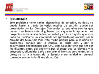 • RECURRENCIA
  Este problema tiene varias alternativas de solución, es decir, se
  puede hacer a través de varios medios de gestión, puede ser
  presentado por los Consejos Comunales ya que ellos son los que
  tienen más fuerza ante el gobierno para que se le aprueben los
  proyectos en beneficio de la comunidad y en ésta hay dos que si se
  unen en función del mismo puede ser aprobado más rápido; por la
  Alcaldía del Municipio Piar, esta recibe partida para la solución de
  problemas, aunque por lo general se tarda más y por la
  gobernación directamente con CVG; esta Gestión tiene que ser por
  los distintos entes del gobierno por el costo que es elevado y la
  proyección, difundirlo, darlo a conocer, diligencias pertinentes entre
  otros; se haría a través de la Escuela y comunidad en general
  tomando en cuenta las líneas de acción.
 