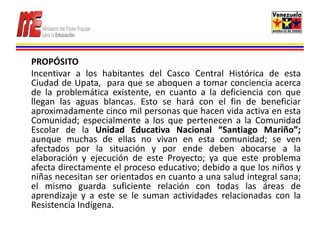 PROPÓSITO
Incentivar a los habitantes del Casco Central Histórica de esta
Ciudad de Upata, para que se aboquen a tomar conciencia acerca
de la problemática existente, en cuanto a la deficiencia con que
llegan las aguas blancas. Esto se hará con el fin de beneficiar
aproximadamente cinco mil personas que hacen vida activa en esta
Comunidad; especialmente a los que pertenecen a la Comunidad
Escolar de la Unidad Educativa Nacional “Santiago Mariño”;
aunque muchas de ellas no vivan en esta comunidad; se ven
afectados por la situación y por ende deben abocarse a la
elaboración y ejecución de este Proyecto; ya que este problema
afecta directamente el proceso educativo; debido a que los niños y
niñas necesitan ser orientados en cuanto a una salud integral sana;
el mismo guarda suficiente relación con todas las áreas de
aprendizaje y a este se le suman actividades relacionadas con la
Resistencia Indígena.
 