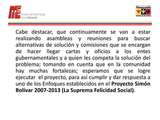 Cabe destacar, que continuamente se van a estar
realizando asambleas y reuniones para buscar
alternativas de solución y comisiones que se encargan
de hacer llegar cartas y oficios a los entes
gubernamentales y a quien les competa la solución del
problema; tomando en cuenta que en la comunidad
hay muchas fortalezas; esperamos que se logre
ejecutar el proyecto, para así cumplir y dar respuesta a
uno de los Enfoques establecidos en el Proyecto Simón
Bolívar 2007-2013 (La Suprema Felicidad Social).
 