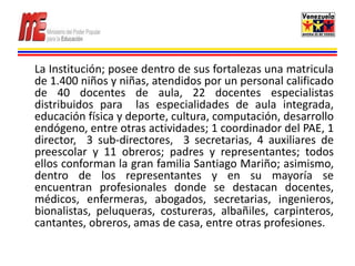 La Institución; posee dentro de sus fortalezas una matricula
de 1.400 niños y niñas, atendidos por un personal calificado
de 40 docentes de aula, 22 docentes especialistas
distribuidos para las especialidades de aula integrada,
educación física y deporte, cultura, computación, desarrollo
endógeno, entre otras actividades; 1 coordinador del PAE, 1
director, 3 sub-directores, 3 secretarias, 4 auxiliares de
preescolar y 11 obreros; padres y representantes; todos
ellos conforman la gran familia Santiago Mariño; asimismo,
dentro de los representantes y en su mayoría se
encuentran profesionales donde se destacan docentes,
médicos, enfermeras, abogados, secretarias, ingenieros,
bionalistas, peluqueras, costureras, albañiles, carpinteros,
cantantes, obreros, amas de casa, entre otras profesiones.
 