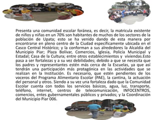 Presenta una comunidad escolar foránea, es decir, la matricula existente
de niños y niñas en un 70% son habitantes de muchos de los sectores de la
población de Upata; esto se ha venido dando de esta manera por
encontrarse en pleno centro de la Ciudad específicamente ubicada en el
Casco Central Histórico; y la conforman a sus alrededores la Alcaldía del
Municipio Piar; Plaza Bolívar, Comercios, Iglesia, Policía Municipal y
Estadal; Casa de la Cultura; entre otros establecimientos y viviendas.Esto
pasa a ser fortalezas y a su vez debilidades; debido a que se necesita que
los padres y representantes estén más cerca de la Escuelas, ya que así
tendrán una participación más protagónica en las actividades que se
realizan en la Institución. Es necesario, que estén pendientes de los
voceros del Programa Alimentario Escolar (PAE), la cantina, la actuación
del personal y otros. Siendo a su vez una fortaleza dado que la Comunidad
Escolar cuenta con todos los servicios básicos, agua, luz, transporte,
teléfono, internet, centros de telecomunicación, INFOCENTROS,
comercios, entes gubernamentales públicos y privados; y la Coordinación
del Municipio Piar 006.
 