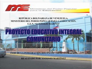 REPÚBLICA BOLIVARIANA DE VENEZUELA.
MINISTERIO DEL PODER POPULAR PARA LA EDUCACIÓN.
            U.E.N. “SANTIAGO MARIÑO”




         UPATA ESTADO BOLÌVAR 2011 – 2012

FASE DE LA INTEGRACIÒN DOCENCIA – ADMINISTRACIÒN

       REALIZADO POR: ANTONIO MARTÌNEZ
 