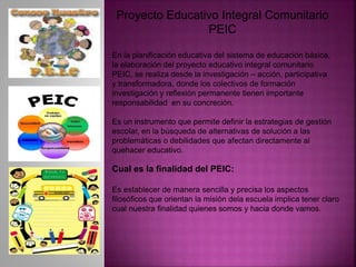 Proyecto Educativo Integral Comunitario
PEIC
En la planificación educativa del sistema de educación básica,
la elaboración del proyecto educativo integral comunitario
PEIC, se realiza desde la investigación – acción, participativa
y transformadora, donde los colectivos de formación
investigación y reflexión permanente tienen importante
responsabilidad en su concreción.
Es un instrumento que permite definir la estrategias de gestión
escolar, en la búsqueda de alternativas de solución a las
problemáticas o debilidades que afectan directamente al
quehacer educativo.
Cual es la finalidad del PEIC:
Es establecer de manera sencilla y precisa los aspectos
filosóficos que orientan la misión dela escuela implica tener claro
cual nuestra finalidad quienes somos y hacia donde vamos.
 