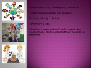 •Favorecer una actitud investigativa y constructiva.
•Indagar diferentes ámbitos dela sociedad.
•Promover el trabajo colectivo
•Formar para la vida.
•Garantizar la contextualización de los aprendizajes
relacionándolos con la realidad histórica y social de los
estudiantes.
 