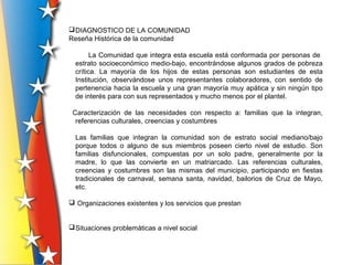 DIAGNOSTICO DE LA COMUNIDAD
Reseña Histórica de la comunidad
La Comunidad que integra esta escuela está conformada por personas de
estrato socioeconómico medio-bajo, encontrándose algunos grados de pobreza
crítica. La mayoría de los hijos de estas personas son estudiantes de esta
Institución, observándose unos representantes colaboradores, con sentido de
pertenencia hacia la escuela y una gran mayoría muy apática y sin ningún tipo
de interés para con sus representados y mucho menos por el plantel.
Caracterización de las necesidades con respecto a: familias que la integran,
referencias culturales, creencias y costumbres
Las familias que integran la comunidad son de estrato social mediano/bajo
porque todos o alguno de sus miembros poseen cierto nivel de estudio. Son
familias disfuncionales, compuestas por un solo padre, generalmente por la
madre, lo que las convierte en un matriarcado. Las referencias culturales,
creencias y costumbres son las mismas del municipio, participando en fiestas
tradicionales de carnaval, semana santa, navidad, bailorios de Cruz de Mayo,
etc.
 Organizaciones existentes y los servicios que prestan
Situaciones problemáticas a nivel social
 