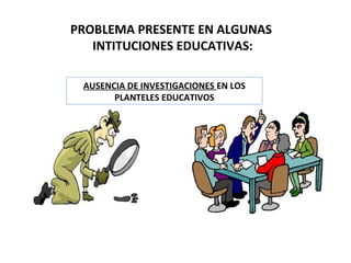 PROBLEMA PRESENTE EN ALGUNAS
INTITUCIONES EDUCATIVAS:
AUSENCIA DE INVESTIGACIONES EN LOS
PLANTELES EDUCATIVOS
 