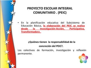 • En la planificación educativa del Subsistema de
Educación Básica, la elaboración del PEIC se realiza
desde la Investigación-Acción, Participativa,
Transformadora .
¿Quiénes tienen la responsabilidad de la
concreción del PEIC?.
Los colectivos de formación, investigación y reflexión
permanente.
PROYECTO ESCOLAR INTEGRAL
COMUNITARIO . (PEIC)
 