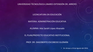 UNIVERSIDAD TECNOLÓGICA LINARES EXTENSIÓN DR. ARROYO
LICENCIATURA EN EDUCACIÓN
MATERIA: ADMINISTRACIÓN EDUCATIVA
ALUMNA: Ada Sarahí López Alvarado
EL PLAN/PROYECTO EDUCATIVO INSTITUCIONAL
PROF. DR. DAGOBERTO ESCOBEDO GUZMÁN
• Dr. Arroyo a 10 de Agosto del 2016.
 