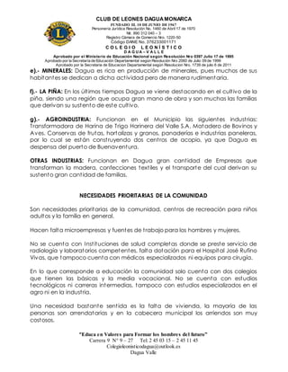 CLUB DE LEONES DAGUAMONARCA
FUNDADO EL 10 DEJUNIO DE1967
Personería Jurídica Resolución No. 1460 de Abril 17 de 1970
Nit. 890 312 040 – 3
Registro Cámara de Comercio Nro. 1220-50
Código DANE No. 376233001171
C O L E G I O L E O N Í S T I C O
D A G U A – V A L L E
Aprobado por el Ministerio de Educación Nacional según Resolución Nro 0397 Julio 17 de 1995
Aprobado por la Secretaría de Educación Departamental según Resolución Nro 2060 de Julio 09 de 1999
Aprobado por la Secretaria de Educacion Departamental según Resolucion Nro. 1739 de julio 6 de 2011
“Educa en Valores para Formar los hombres del futuro”
Carrera 9 N° 9 – 27 Tel: 2 45 03 15 – 2 45 11 45
Colegioleonisticodagua@outlook.es
Dagua Valle
e).- MINERALES: Dagua es rica en producción de minerales, pues muchos de sus
habitantes se dedican a dicha actividad pero de manera rudimentaria.
f).- LA PIÑA: En los últimos tiempos Dagua se viene destacando en el cultivo de la
piña, siendo una región que ocupa gran mano de obra y son muchas las familias
que derivan su sustento de este cultivo.
g).- AGROINDUSTRIA: Funcionan en el Municipio las siguientes industrias:
Transformadora de Harina de Trigo Harinera del Valle S.A, Matadero de Bovinos y
Aves. Conservas de frutas, hortalizas y granos, panaderías e industrias paneleras,
por lo cual se están construyendo dos centros de acopio, ya que Dagua es
despensa del puerto de Buenaventura.
OTRAS INDUSTRIAS: Funcionan en Dagua gran cantidad de Empresas que
transforman la madera, confecciones textiles y el transporte del cual derivan su
sustento gran cantidad de familias.
NECESIDADES PRIORITARIAS DE LA COMUNIDAD
Son necesidades prioritarias de la comunidad, centros de recreación para niños
adultos y la familia en general.
Hacen falta microempresas y fuentes de trabajo para los hombres y mujeres.
No se cuenta con Instituciones de salud completas donde se preste servicio de
radiología y laboratorios competentes, falta dotación para el Hospital José Rufino
Vivas, que tampoco cuenta con médicos especializados ni equipos para cirugía.
En lo que corresponde a educación la comunidad solo cuenta con dos colegios
que tienen las básicas y la media vocacional. No se cuenta con estudios
tecnológicos ni carreras intermedias, tampoco con estudios especializados en el
agro ni en la industria.
Una necesidad bastante sentida es la falta de vivienda, la mayoría de las
personas son arrendatarias y en la cabecera municipal los arriendos son muy
costosos.
 